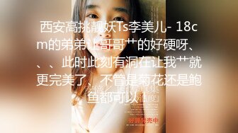 西安高挑靓妖Ts李美儿- 18cm的弟弟让哥哥艹的好硬呀、、、此时此刻有洞在让我艹就更完美了、不管是菊花还是鲍鱼都可以！