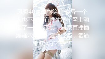 风骚40岁风韵徐娘 离异一个人也不能没有性生活，网上淘宝了一些性玩具，居家直播插爆骚穴菊花，淫水泛滥，老逼都滋润了不少！