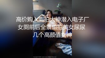 高价购入厕拍大神潜入电子厂女厕前后全景偷拍美女尿尿 几个高颜值女神