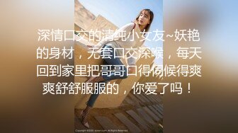 深情口交的清纯小女友~妖艳的身材，无套口交深喉，每天回到家里把哥哥口得伺候得爽爽舒舒服服的，你爱了吗！