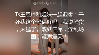 Ts王恩琦和姐妹一起迎客：干死我这个骚逼好吗，我说骚货，太猛了。双妖三屌，淫乱场面，骚声震天！