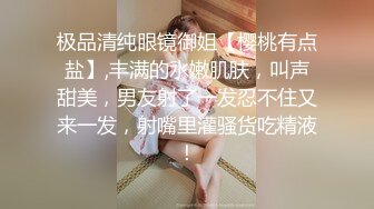 极品清纯眼镜御姐【樱桃有点盐】,丰满的水嫩肌肤，叫声甜美，男友射了一发忍不住又来一发，射嘴里灌骚货吃精液！