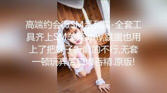 高端约会微SM系列篇-全套工具齐上SM车模amy,跳蛋也用上了把妹子折磨的不行,无套一顿玩弄后口爆吞精.原版!