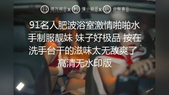 91名人肥波浴室激情啪啪水手制服靓妹 妹子好极品 按在洗手台干的滋味太无敌爽了 高清无水印版