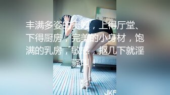 丰满多姿的贵妇，上得厅堂、下得厨房，完美的小身材，饱满的乳房，敏感，抠几下就淫骚叫！