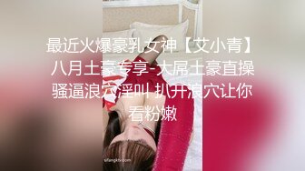 最近火爆豪乳女神【艾小青】八月土豪专享-大屌土豪直操骚逼浪穴淫叫 扒开浪穴让你看粉嫩