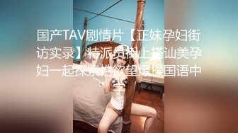 国产TAV剧情片【正妹孕妇街访实录】特派员街上搭讪美孕妇一起探索性欲望爆操国语中字