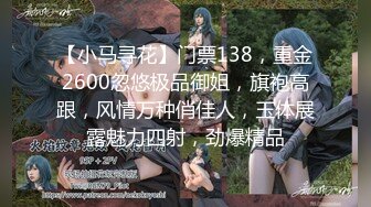 【小马寻花】门票138，重金2600忽悠极品御姐，旗袍高跟，风情万种俏佳人，玉体展露魅力四射，劲爆精品