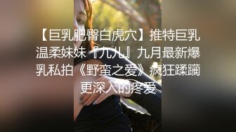 【巨乳肥臀白虎穴】推特巨乳温柔妹妹『九儿』九月最新爆乳私拍《野蛮之爱》疯狂蹂躏更深入的疼爱