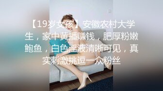 【19岁女孩】安徽农村大学生，家中黄播赚钱，肥厚粉嫩鲍鱼，白色淫液清晰可见，真实刺激挑逗一众粉丝