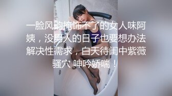 一脸风韵掩饰不了的女人味阿姨，没男人的日子也要想办法解决性需求，白天待闺中紫薇骚穴 呻吟娇喘！