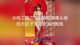 水电工酒店浴室暗藏摄像头偷拍大奶子少妇洗澡洗鲍鱼