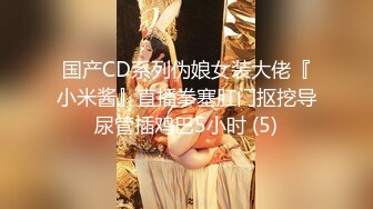 国产CD系列伪娘女装大佬『小米酱』直播拳塞肛门抠挖导尿管插鸡巴5小时 (5)