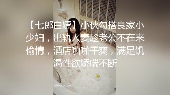 【七郎白嫖】小伙勾搭良家小少妇，出轨人妻趁老公不在来偷情，酒店啪啪干爽，满足饥渴性欲娇喘不断