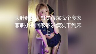 大肚腩马大哥美容院找个良家兼职小姐回家啪啪傻发干到床上