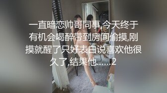 一直暗恋帅哥同事,今天终于有机会喝醉带到房间偷摸,刚摸就醒了只好表白说喜欢他很久了,结果他……2