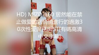 HD) MIZD-160 居然能在禁止做愛的店悄悄進行的過激30次性愛服務BEST[有碼高清中文字幕]