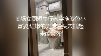 商场女厕短牛仔人字拖姿色小富婆,红嫩的无毛馒头穴插起来能爽死