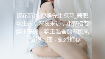 探花新片 瘦猴先生探花_兼职学生妹，深夜来访，小夥掐着脖子爆操，软玉温香颠鸾倒凤，值得一撸，强烈推荐