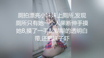 厕拍漂亮小妹妹上厕所,发现厕所只有她一个人果断伸手摸她B,摸了一手黏糊糊的透明白带,还把妹子吓