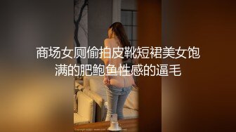 商场女厕偷拍皮靴短裙美女饱满的肥鲍鱼性感的逼毛