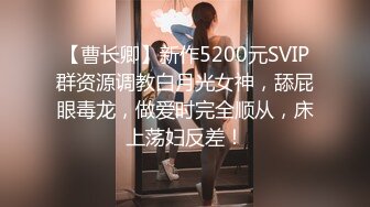 【曹长卿】新作5200元SVIP群资源调教白月光女神，舔屁眼毒龙，做爱时完全顺从，床上荡妇反差！