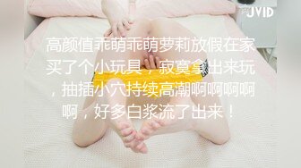 高颜值乖萌乖萌萝莉放假在家买了个小玩具，寂寞拿出来玩，抽插小穴持续高潮啊啊啊啊啊，好多白浆流了出来！