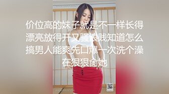 价位高的妹子就是不一样长得漂亮放得开又骚浪贱知道怎么搞男人能爽先口爆一次洗个澡在狠狠肏她