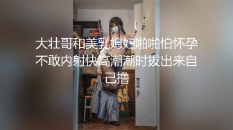 大壮哥和美乳媳妇啪啪怕怀孕不敢内射快高潮潮时拔出来自己撸