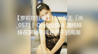 【萝莉控狂喜】杭州海王「JK_0571」OF约炮实录 清纯妹妹在家被手屌并用干到高潮