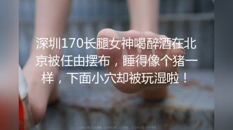 深圳170长腿女神喝醉酒在北京被任由摆布，睡得像个猪一样，下面小穴却被玩湿啦！