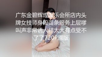 广东金碧辉煌娱乐会所店内头牌女技师身段苗条服务上层嗲叫声非常诱人J8太大有点受不了了720P原版