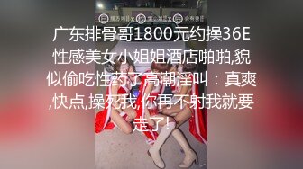 广东排骨哥1800元约操36E性感美女小姐姐酒店啪啪,貌似偷吃性药了高潮淫叫：真爽,快点,操死我,你再不射我就要走了!