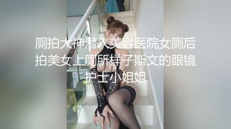 厕拍大神潜入美容医院女厕后拍美女上厕所样子斯文的眼镜护士小姐姐