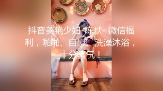 抖音美艳少妇-陈默- 微信福利，啪啪、自慰、洗澡沐浴，十分骚气！