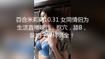 百合米莉莉10.31 女同情侣为生活直播赚钱，抠穴，舔B，玩奶子样样俱全！