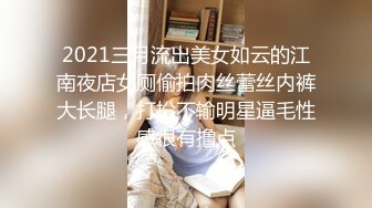 2021三月流出美女如云的江南夜店女厕偷拍肉丝蕾丝内裤大长腿，打扮不输明星逼毛性感很有撸点