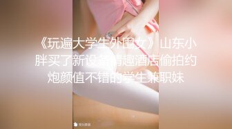 《玩遍大学生外围女》山东小胖买了新设备情趣酒店偷拍约炮颜值不错的学生兼职妹