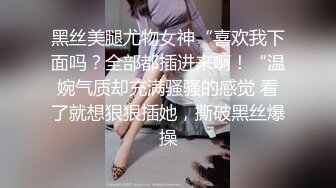 黑丝美腿尤物女神“喜欢我下面吗？全部都插进来啊！“温婉气质却充满骚骚的感觉 看了就想狠狠插她，撕破黑丝爆操