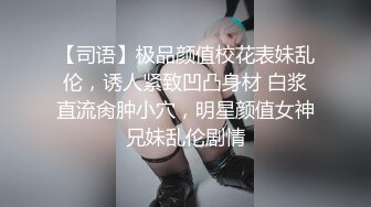 【司语】极品颜值校花表妹乱伦，诱人紧致凹凸身材 白浆直流肏肿小穴，明星颜值女神兄妹乱伦剧情