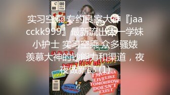 实习空乘 专约良家大神『jaacckk999』最新流出大一学妹 小护士 实习空乘 众多骚婊 羡慕大神的钞能力和渠道，夜夜做新郎 (1)