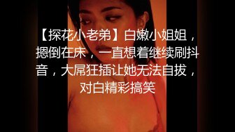 【探花小老弟】白嫩小姐姐，摁倒在床，一直想着继续刷抖音，大屌狂插让她无法自拔，对白精彩搞笑