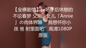 【全裸剧情】一场午后休憩的不论春梦 父亲、女儿「Annie」の肉体界限 “我想怀你小孩 爸 射里面吧”高清1080P原版