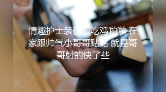 情趣护士装伪娘吃鸡啪啪 在家跟帅气小哥哥贴贴 就是哥哥射的快了些