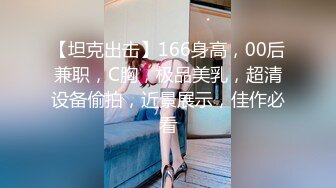 【坦克出击】166身高，00后兼职，C胸，极品美乳，超清设备偷拍，近景展示，佳作必看