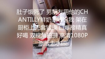 肚子饿死了 男朋友用他的CHANTILLY鲜奶油喂饱我 架在厨柜上无套猛操 口爆接精真好喝 双视角拍摄 高清1080P原版无水印