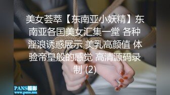 美女荟萃【东南亚小妖精】东南亚各国美女汇集一堂 各种淫浪诱惑展示 美乳高颜值 体验帝皇般的感觉 高清源码录制 (2)